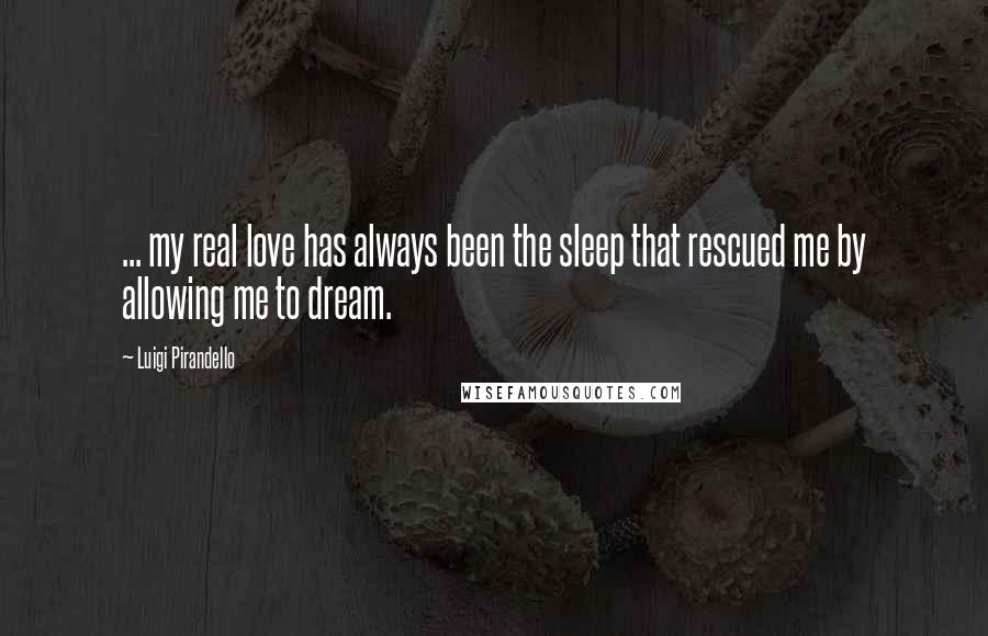 Luigi Pirandello Quotes: ... my real love has always been the sleep that rescued me by allowing me to dream.