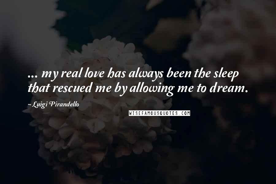 Luigi Pirandello Quotes: ... my real love has always been the sleep that rescued me by allowing me to dream.