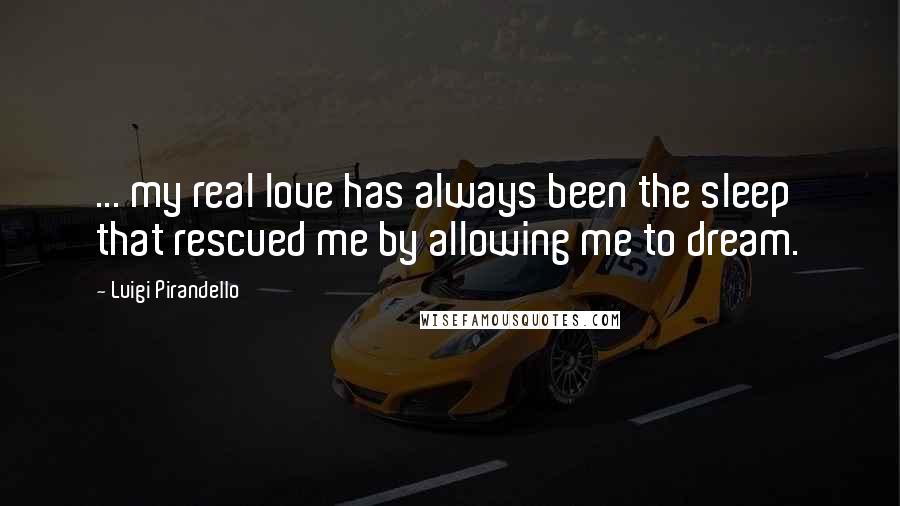 Luigi Pirandello Quotes: ... my real love has always been the sleep that rescued me by allowing me to dream.