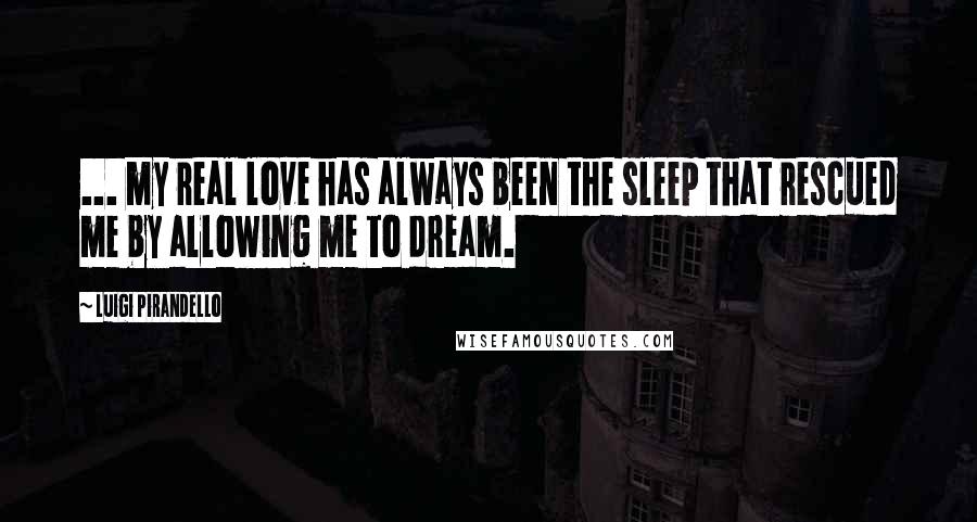 Luigi Pirandello Quotes: ... my real love has always been the sleep that rescued me by allowing me to dream.