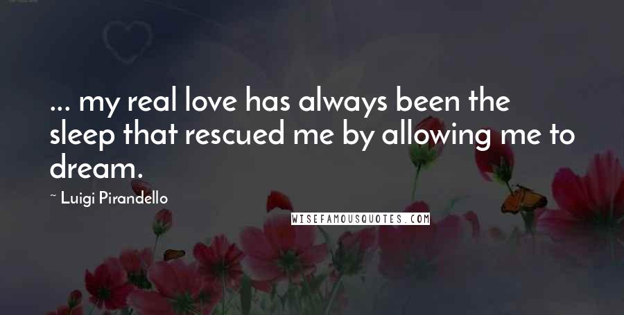 Luigi Pirandello Quotes: ... my real love has always been the sleep that rescued me by allowing me to dream.