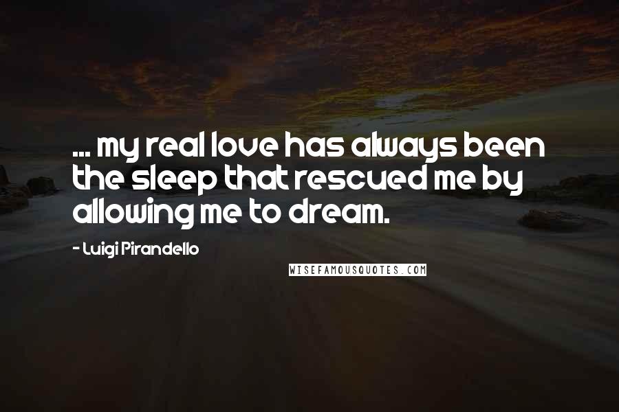 Luigi Pirandello Quotes: ... my real love has always been the sleep that rescued me by allowing me to dream.