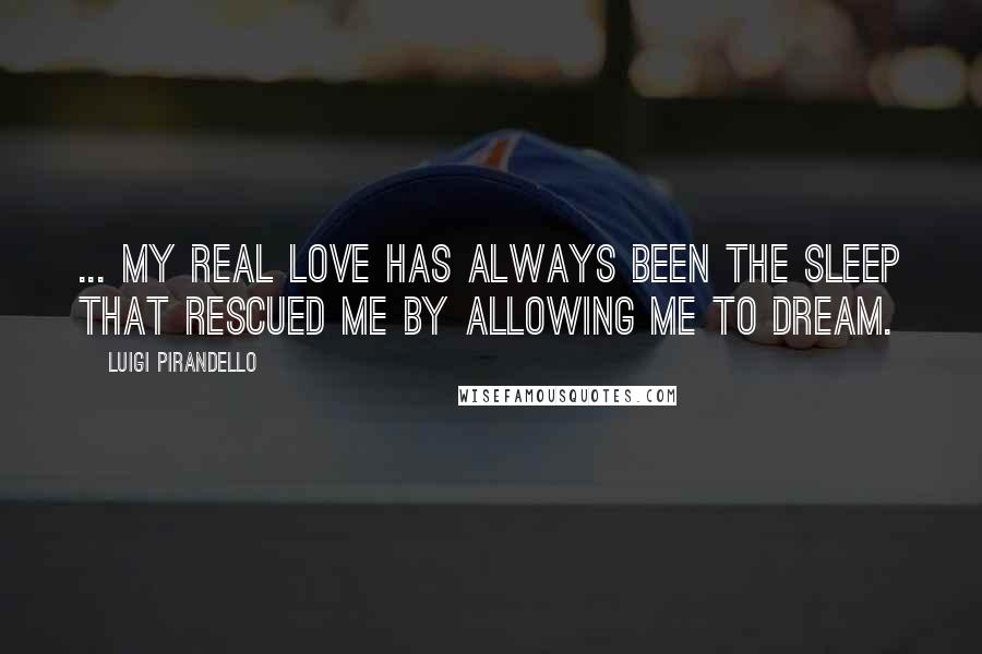 Luigi Pirandello Quotes: ... my real love has always been the sleep that rescued me by allowing me to dream.