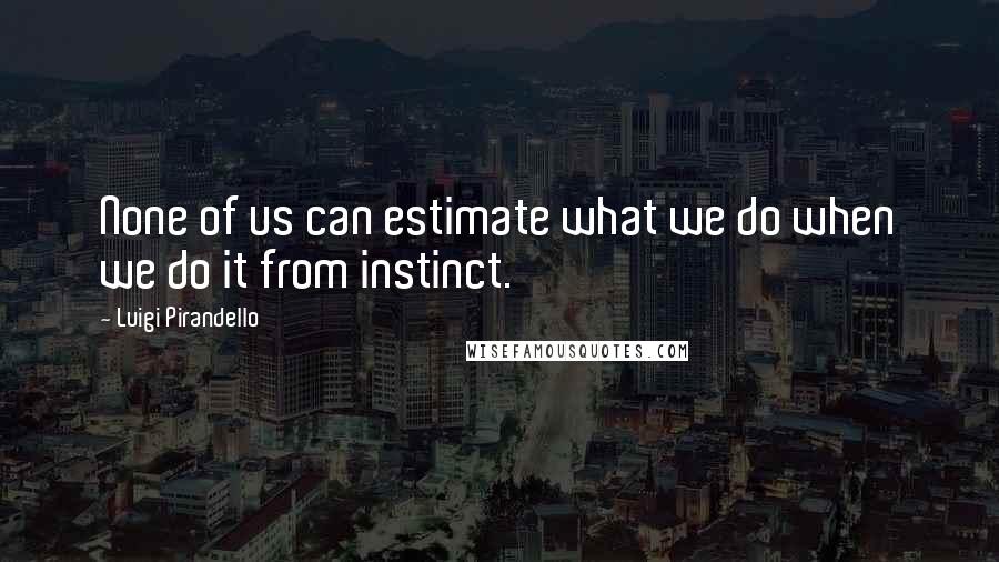 Luigi Pirandello Quotes: None of us can estimate what we do when we do it from instinct.