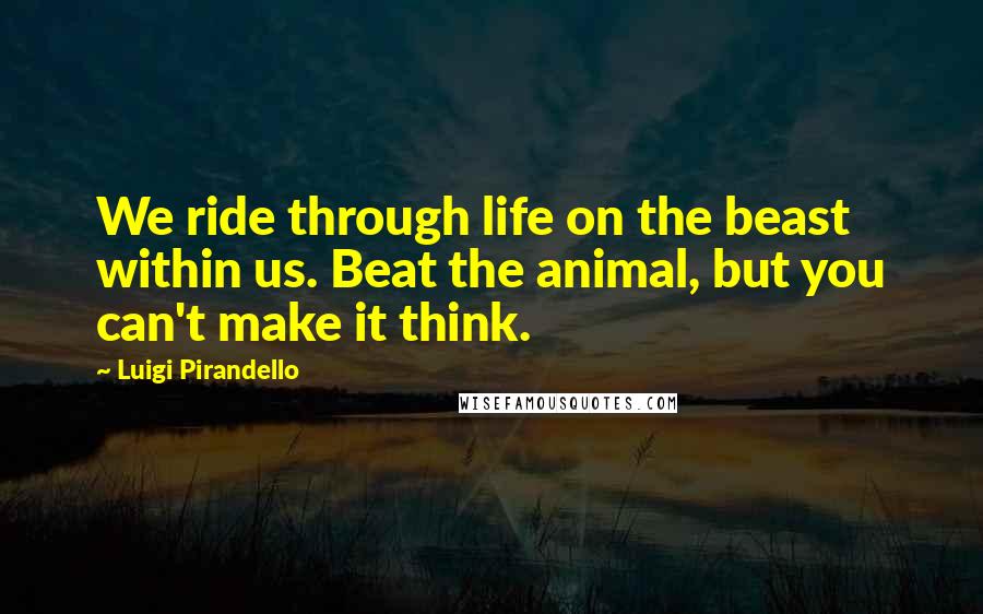 Luigi Pirandello Quotes: We ride through life on the beast within us. Beat the animal, but you can't make it think.