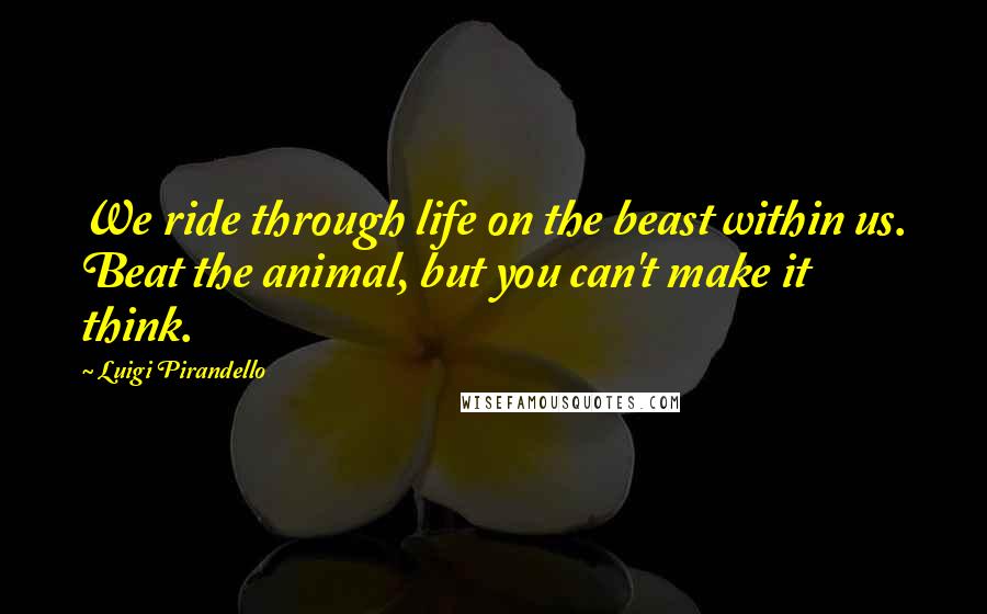 Luigi Pirandello Quotes: We ride through life on the beast within us. Beat the animal, but you can't make it think.