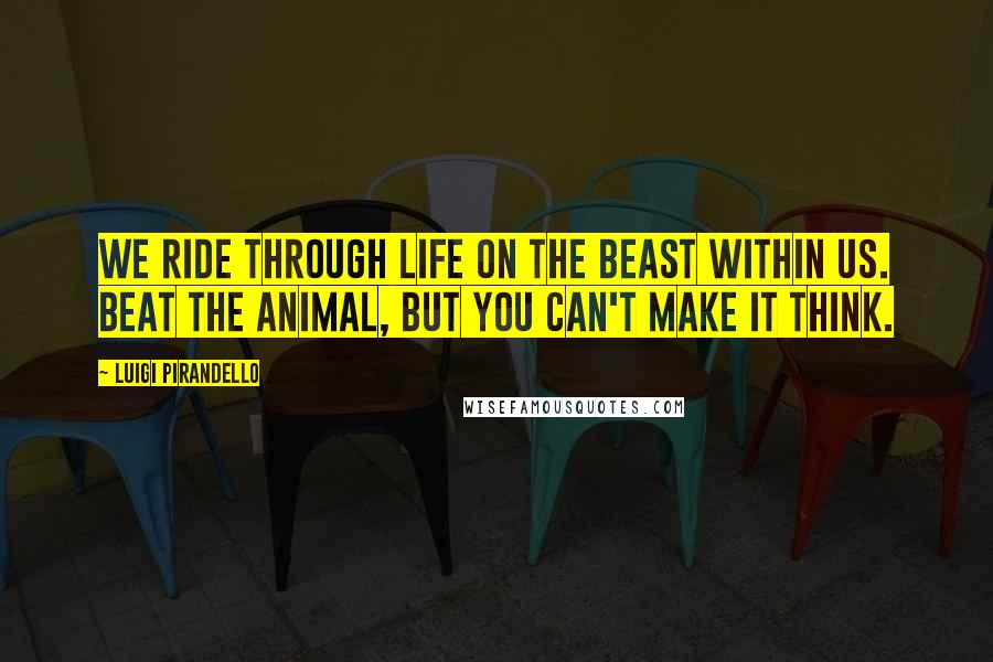 Luigi Pirandello Quotes: We ride through life on the beast within us. Beat the animal, but you can't make it think.