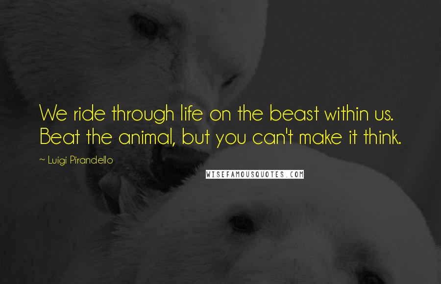 Luigi Pirandello Quotes: We ride through life on the beast within us. Beat the animal, but you can't make it think.