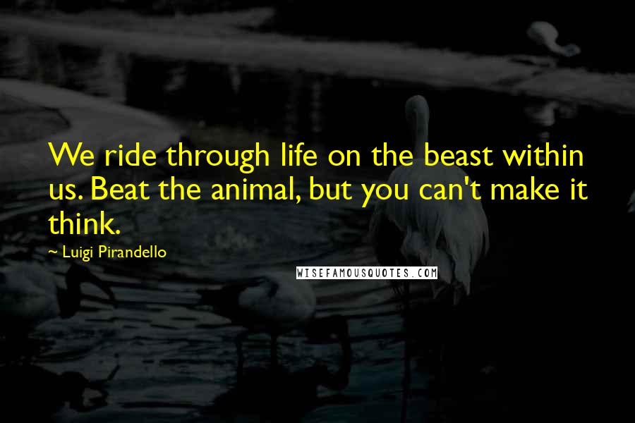 Luigi Pirandello Quotes: We ride through life on the beast within us. Beat the animal, but you can't make it think.