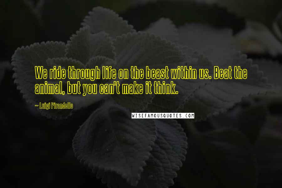 Luigi Pirandello Quotes: We ride through life on the beast within us. Beat the animal, but you can't make it think.