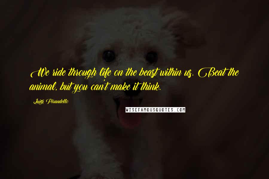 Luigi Pirandello Quotes: We ride through life on the beast within us. Beat the animal, but you can't make it think.