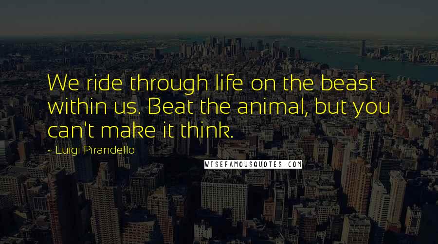 Luigi Pirandello Quotes: We ride through life on the beast within us. Beat the animal, but you can't make it think.