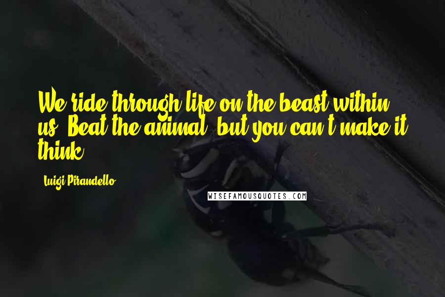 Luigi Pirandello Quotes: We ride through life on the beast within us. Beat the animal, but you can't make it think.