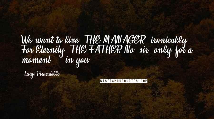 Luigi Pirandello Quotes: We want to live. THE MANAGER (ironically). For Eternity? THE FATHER No, sir, only for a moment ... in you.