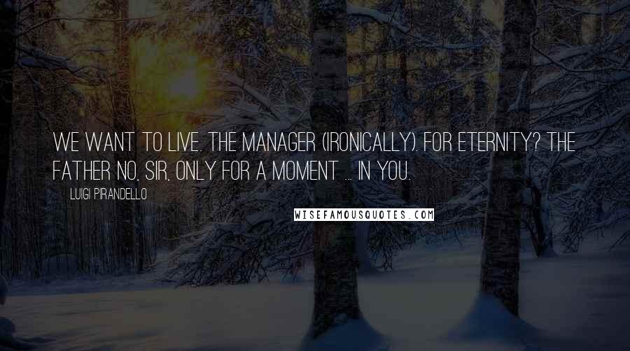 Luigi Pirandello Quotes: We want to live. THE MANAGER (ironically). For Eternity? THE FATHER No, sir, only for a moment ... in you.