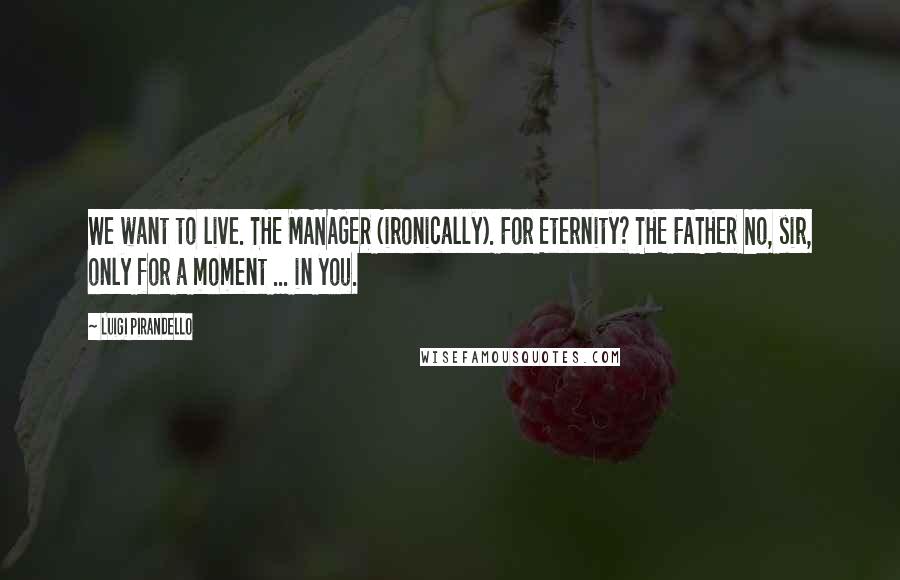 Luigi Pirandello Quotes: We want to live. THE MANAGER (ironically). For Eternity? THE FATHER No, sir, only for a moment ... in you.