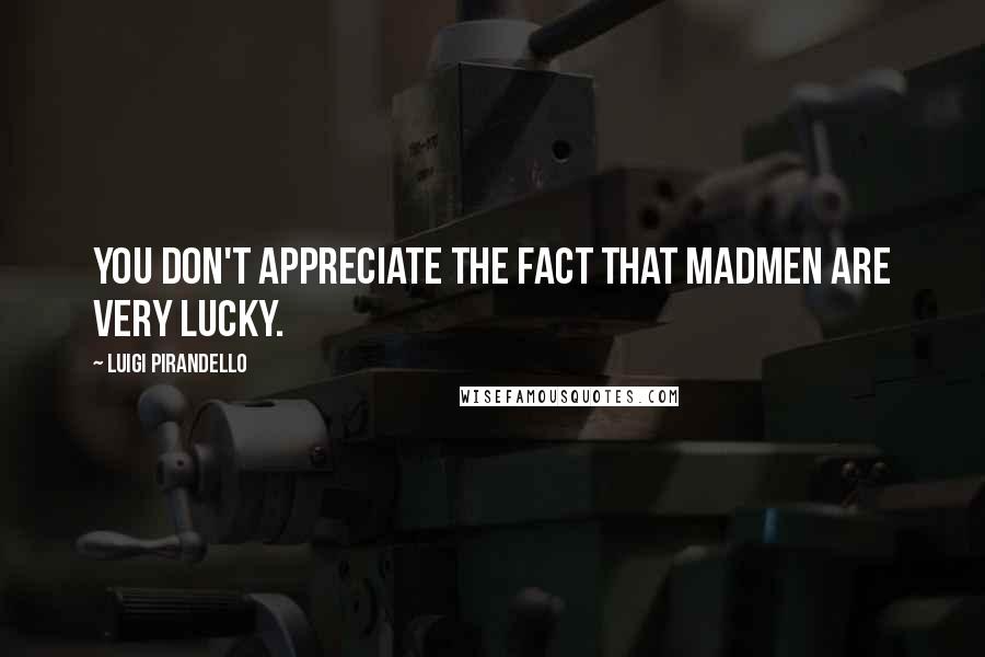 Luigi Pirandello Quotes: You don't appreciate the fact that madmen are very lucky.