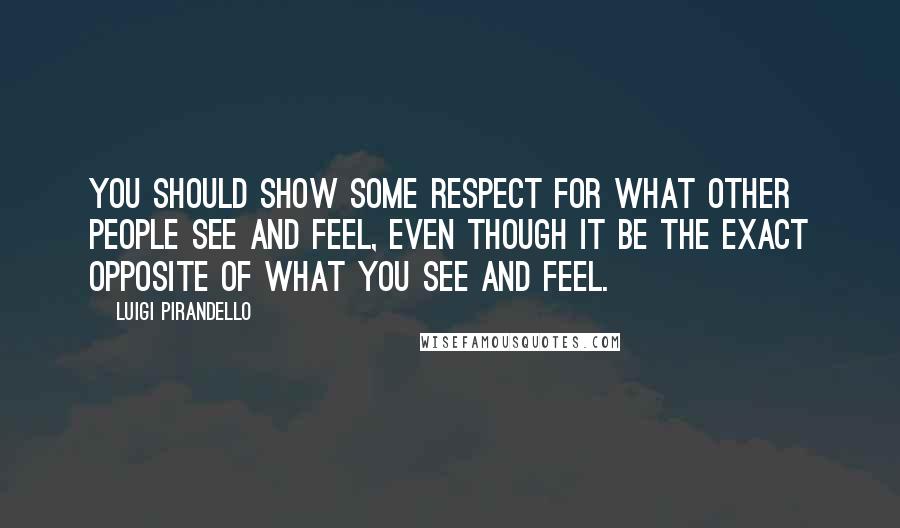 Luigi Pirandello Quotes: You should show some respect for what other people see and feel, even though it be the exact opposite of what you see and feel.