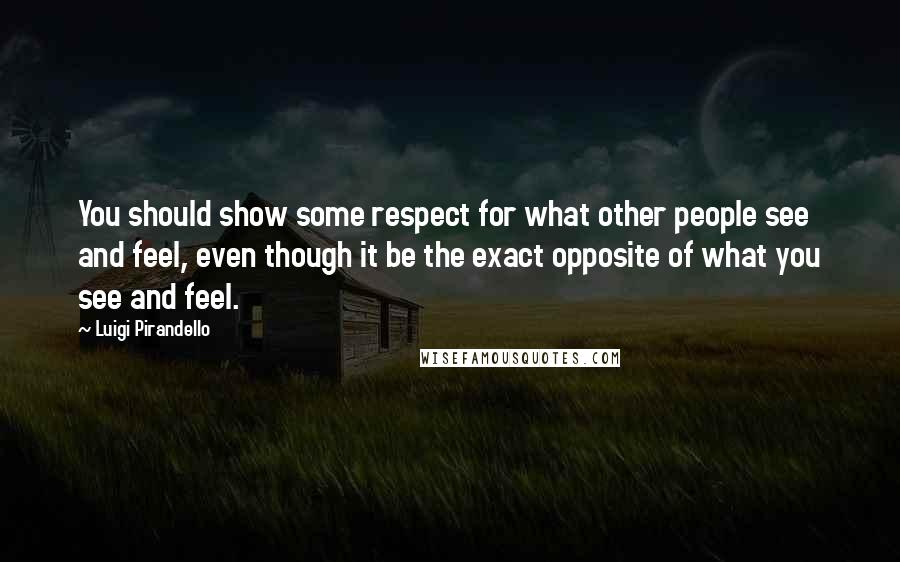 Luigi Pirandello Quotes: You should show some respect for what other people see and feel, even though it be the exact opposite of what you see and feel.