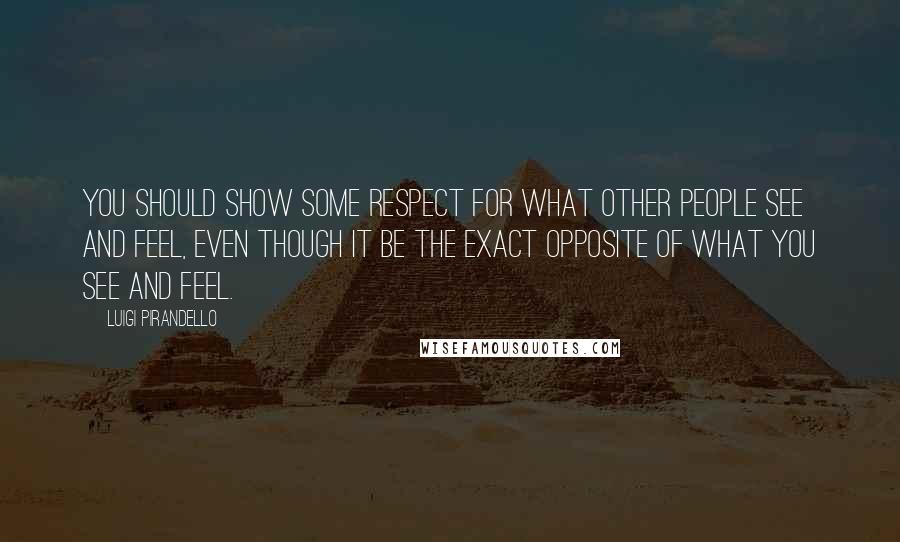 Luigi Pirandello Quotes: You should show some respect for what other people see and feel, even though it be the exact opposite of what you see and feel.