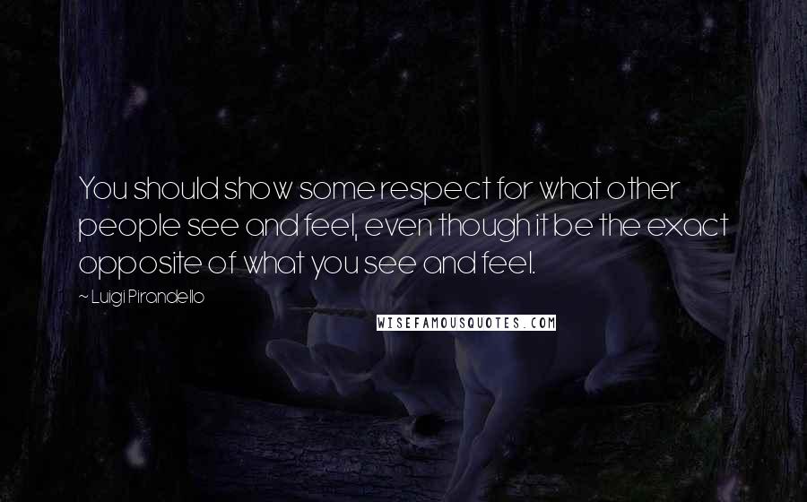 Luigi Pirandello Quotes: You should show some respect for what other people see and feel, even though it be the exact opposite of what you see and feel.