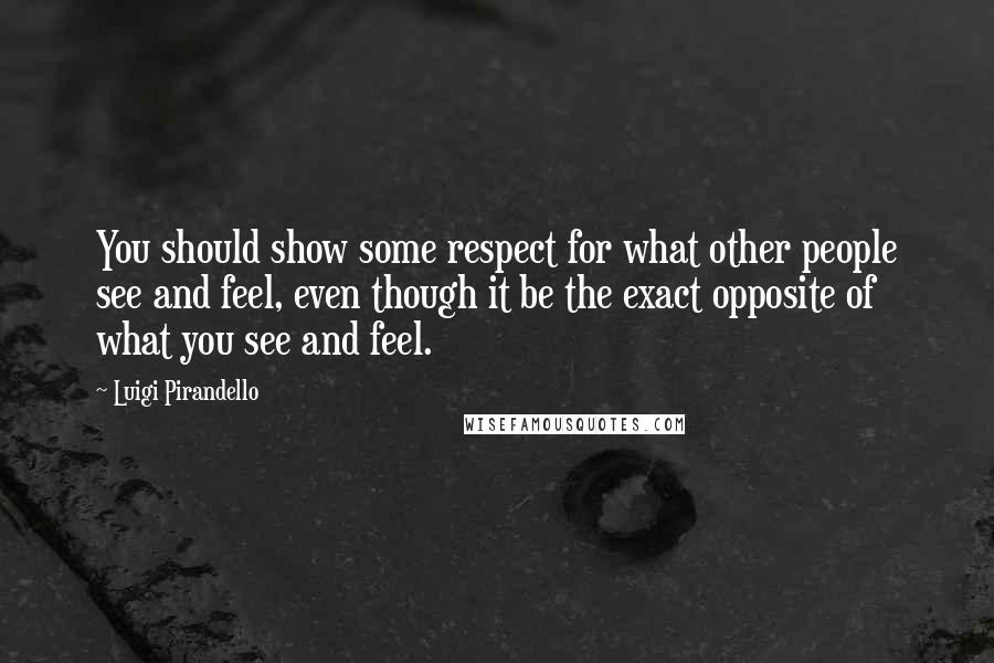 Luigi Pirandello Quotes: You should show some respect for what other people see and feel, even though it be the exact opposite of what you see and feel.