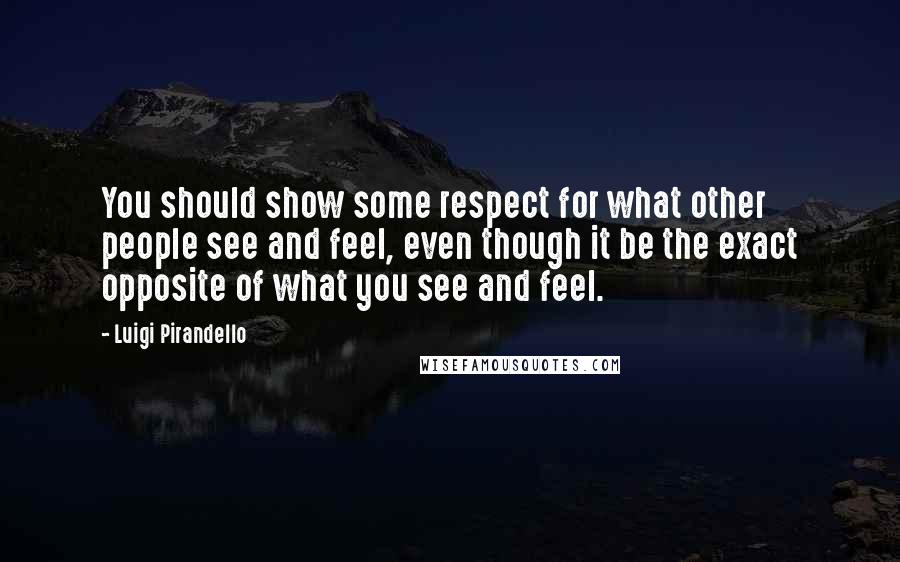 Luigi Pirandello Quotes: You should show some respect for what other people see and feel, even though it be the exact opposite of what you see and feel.