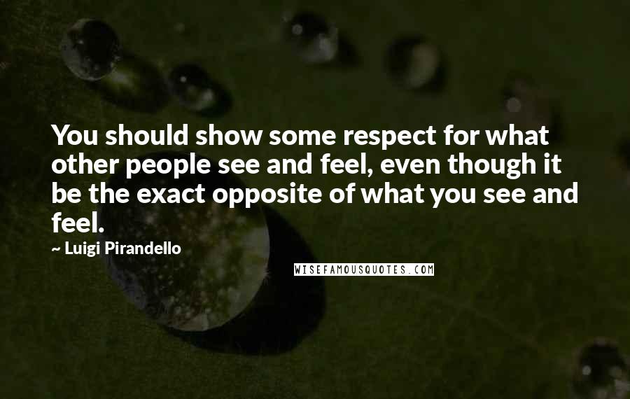 Luigi Pirandello Quotes: You should show some respect for what other people see and feel, even though it be the exact opposite of what you see and feel.