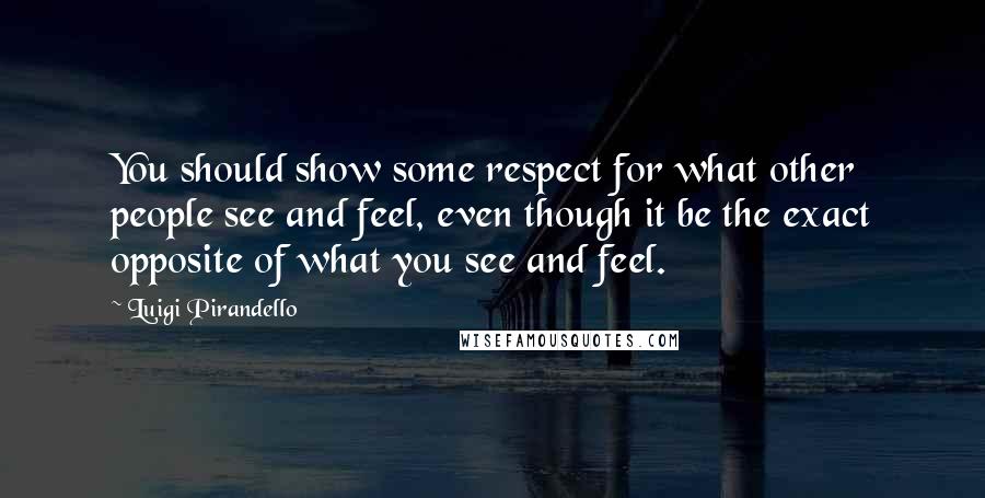 Luigi Pirandello Quotes: You should show some respect for what other people see and feel, even though it be the exact opposite of what you see and feel.