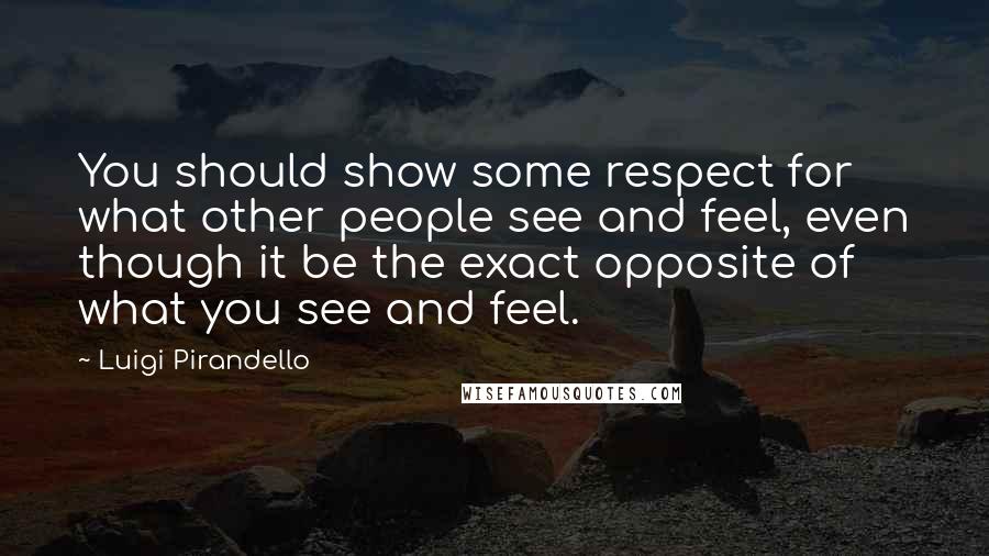 Luigi Pirandello Quotes: You should show some respect for what other people see and feel, even though it be the exact opposite of what you see and feel.