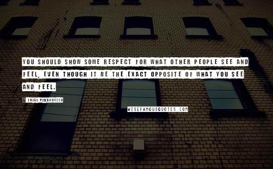 Luigi Pirandello Quotes: You should show some respect for what other people see and feel, even though it be the exact opposite of what you see and feel.