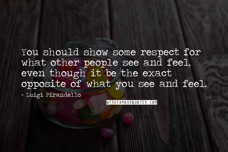 Luigi Pirandello Quotes: You should show some respect for what other people see and feel, even though it be the exact opposite of what you see and feel.