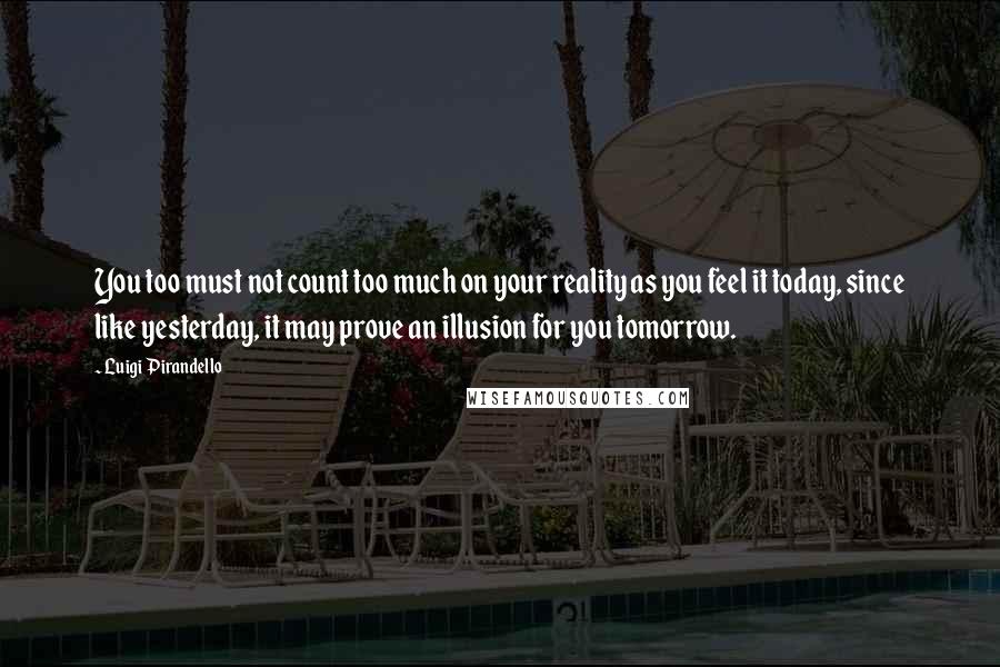 Luigi Pirandello Quotes: You too must not count too much on your reality as you feel it today, since like yesterday, it may prove an illusion for you tomorrow.