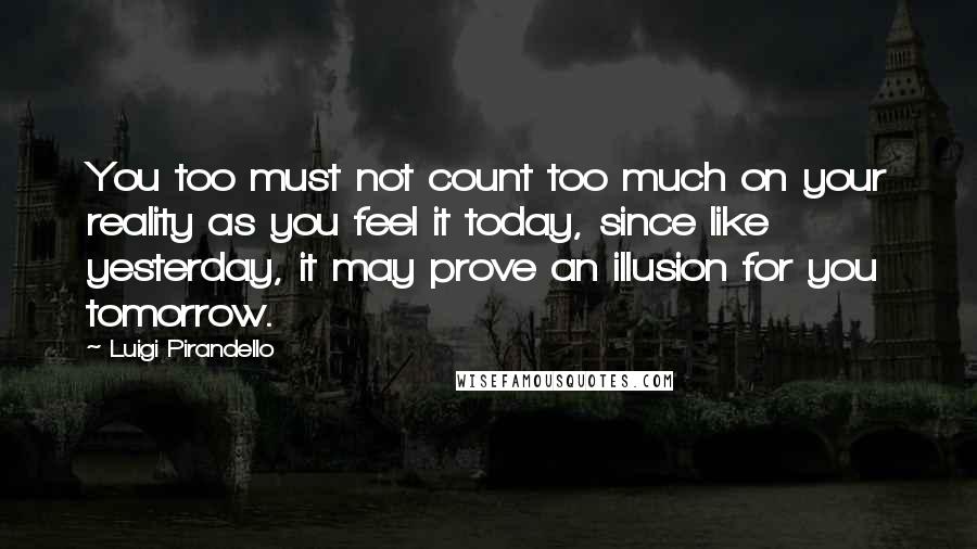 Luigi Pirandello Quotes: You too must not count too much on your reality as you feel it today, since like yesterday, it may prove an illusion for you tomorrow.