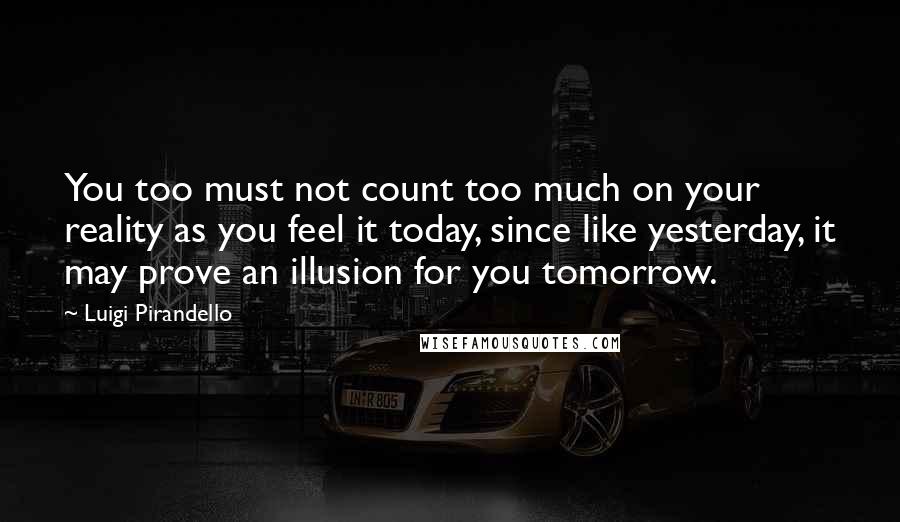 Luigi Pirandello Quotes: You too must not count too much on your reality as you feel it today, since like yesterday, it may prove an illusion for you tomorrow.