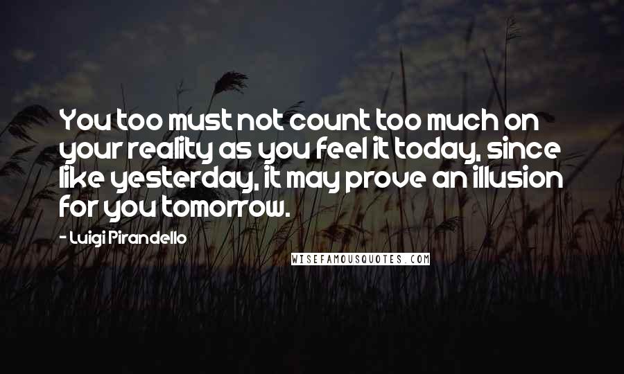 Luigi Pirandello Quotes: You too must not count too much on your reality as you feel it today, since like yesterday, it may prove an illusion for you tomorrow.