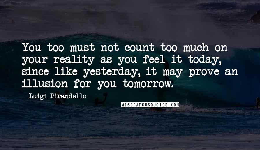 Luigi Pirandello Quotes: You too must not count too much on your reality as you feel it today, since like yesterday, it may prove an illusion for you tomorrow.