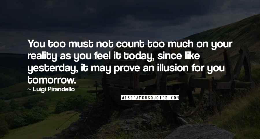 Luigi Pirandello Quotes: You too must not count too much on your reality as you feel it today, since like yesterday, it may prove an illusion for you tomorrow.