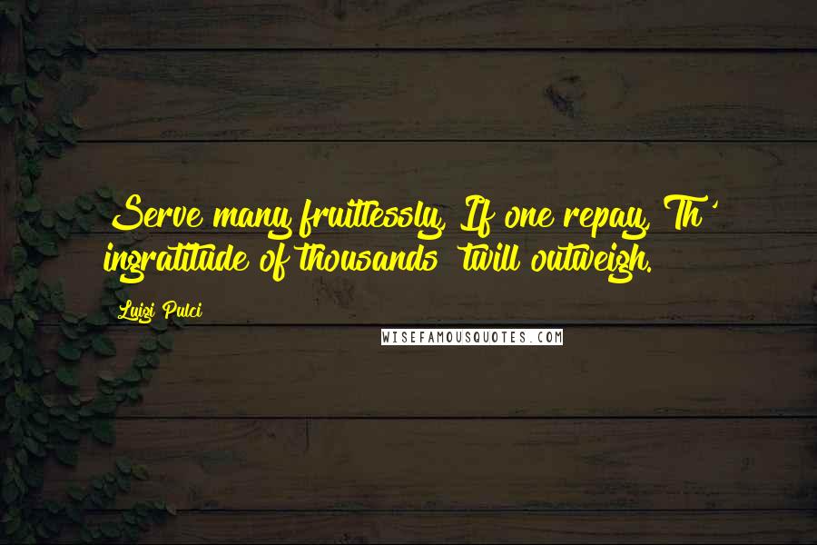 Luigi Pulci Quotes: Serve many fruitlessly, If one repay, Th' ingratitude of thousands 'twill outweigh.