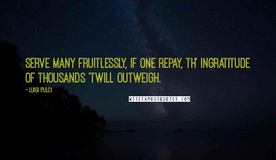 Luigi Pulci Quotes: Serve many fruitlessly, If one repay, Th' ingratitude of thousands 'twill outweigh.