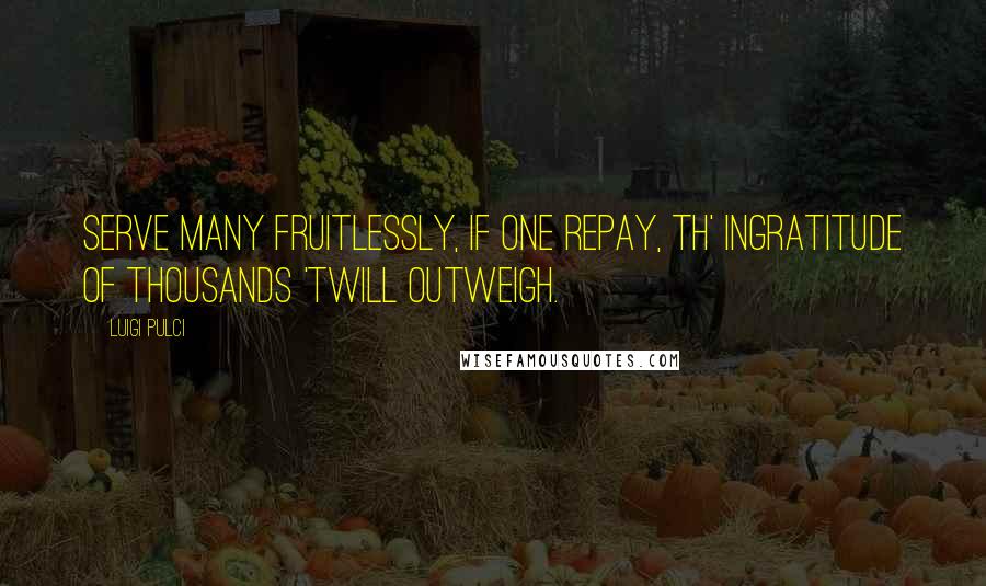 Luigi Pulci Quotes: Serve many fruitlessly, If one repay, Th' ingratitude of thousands 'twill outweigh.