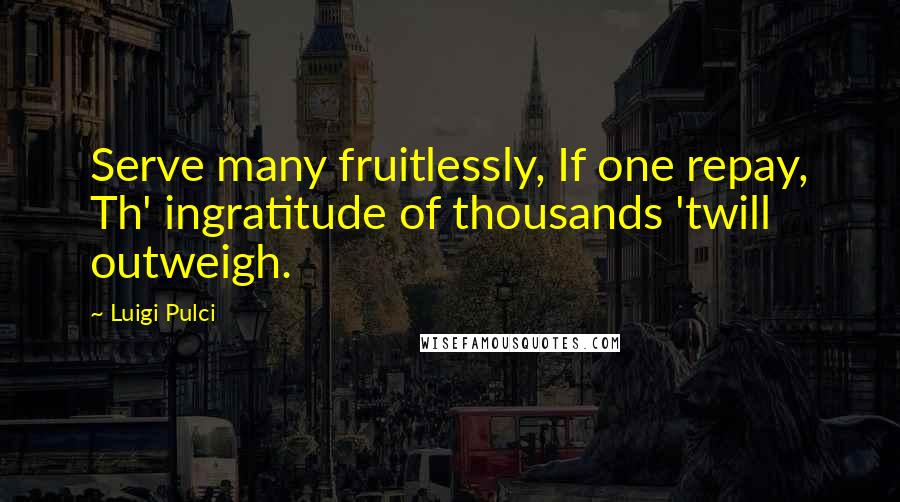 Luigi Pulci Quotes: Serve many fruitlessly, If one repay, Th' ingratitude of thousands 'twill outweigh.