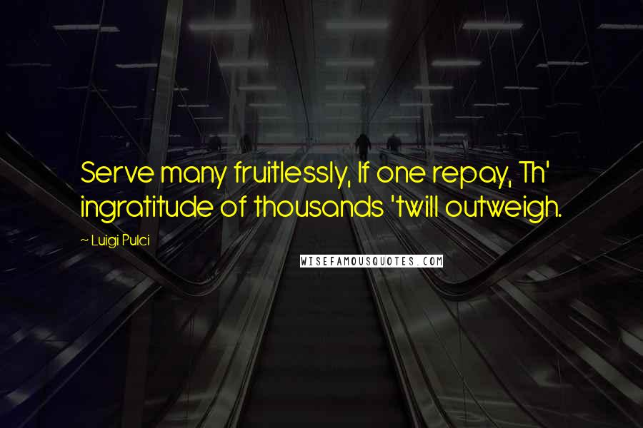 Luigi Pulci Quotes: Serve many fruitlessly, If one repay, Th' ingratitude of thousands 'twill outweigh.