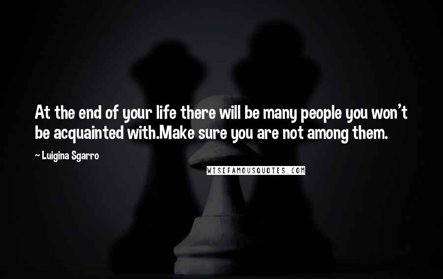 Luigina Sgarro Quotes: At the end of your life there will be many people you won't be acquainted with.Make sure you are not among them.