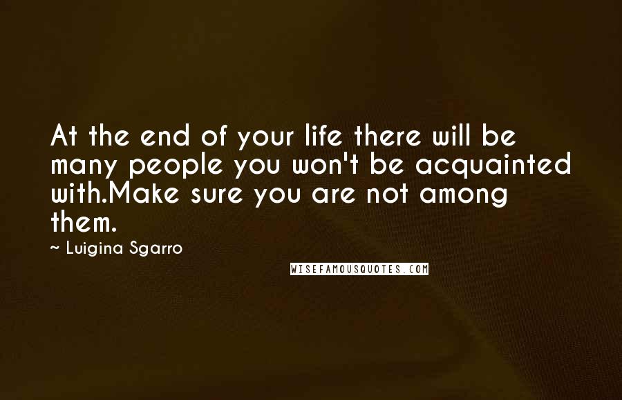 Luigina Sgarro Quotes: At the end of your life there will be many people you won't be acquainted with.Make sure you are not among them.