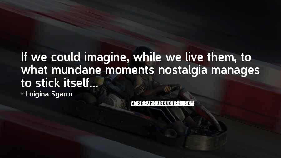 Luigina Sgarro Quotes: If we could imagine, while we live them, to what mundane moments nostalgia manages to stick itself...