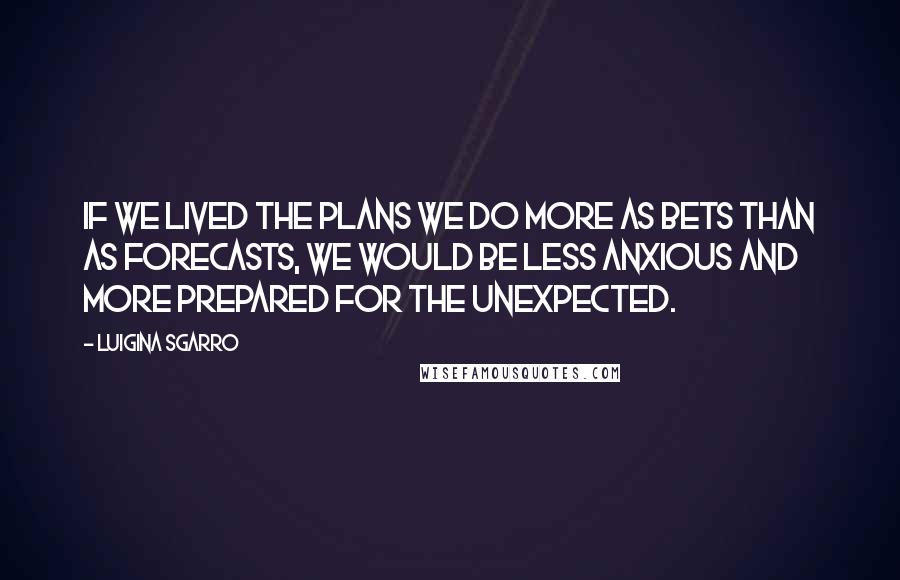 Luigina Sgarro Quotes: If we lived the plans we do more as bets than as forecasts, we would be less anxious and more prepared for the unexpected.