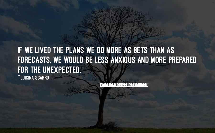 Luigina Sgarro Quotes: If we lived the plans we do more as bets than as forecasts, we would be less anxious and more prepared for the unexpected.