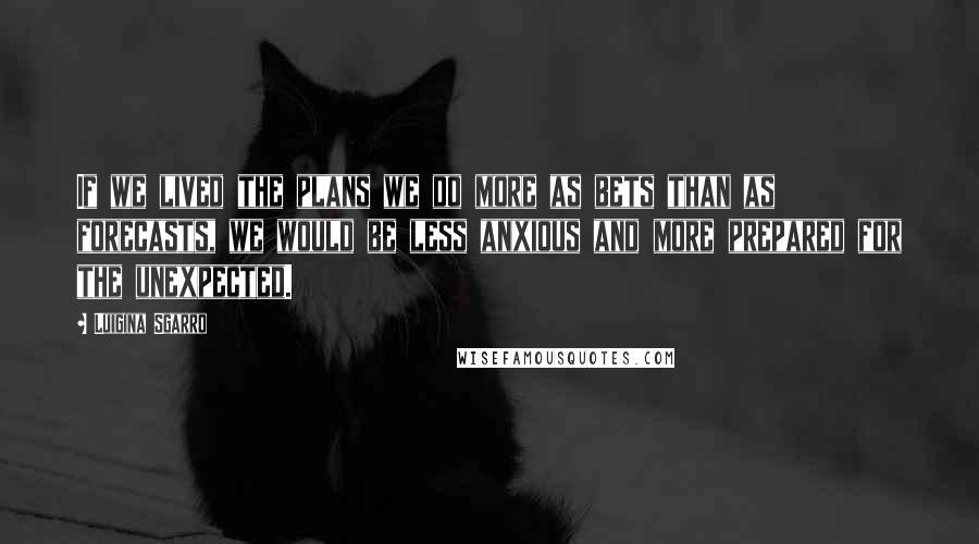 Luigina Sgarro Quotes: If we lived the plans we do more as bets than as forecasts, we would be less anxious and more prepared for the unexpected.