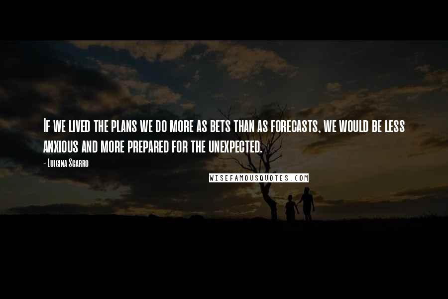 Luigina Sgarro Quotes: If we lived the plans we do more as bets than as forecasts, we would be less anxious and more prepared for the unexpected.